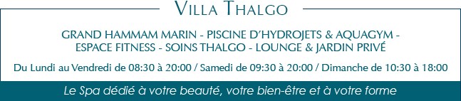 Grand Hammam marin - Piscine d’hydrojets & Aquagym - Espace fitness - Soins Thalgo - Lounge & Jardin privé Du Lundi au Vendredi de 08:30 à 20:00 / Samedi de 09:30 à 20:00 / Dimanche de 10:30 à 18:00 Le Spa dédié à votre beauté, votre bien-être et à votre forme